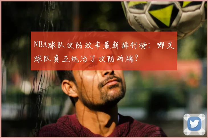 NBA球队攻防效率最新排行榜：哪支球队真正统治了攻防两端？