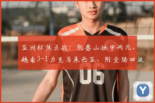 亚洲杯焦点战：阮春山独中两元，越南3-1力克马来西亚，附全场回放与球员解析