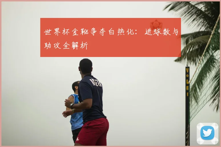 世界杯金靴争夺白热化：进球数与助攻全解析