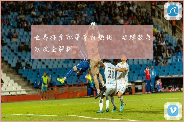 世界杯金靴争夺白热化：进球数与助攻全解析