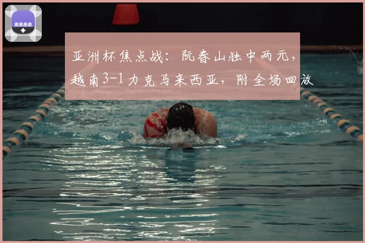 亚洲杯焦点战：阮春山独中两元，越南3-1力克马来西亚，附全场回放与球员解析