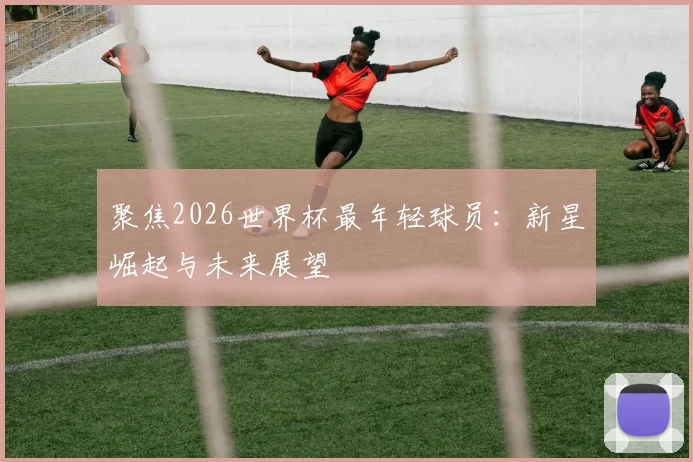 聚焦2026世界杯最年轻球员：新星崛起与未来展望