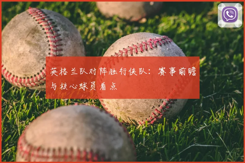 英格兰队对阵独行侠队：赛事前瞻与核心球员看点