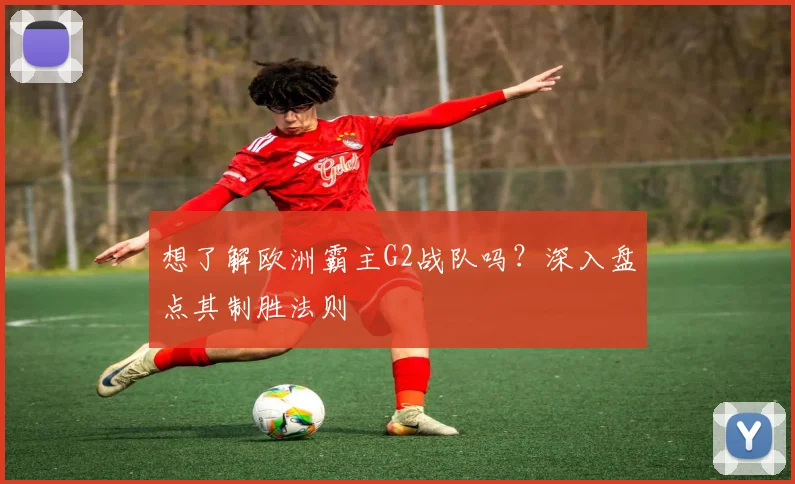 想了解欧洲霸主G2战队吗？深入盘点其制胜法则