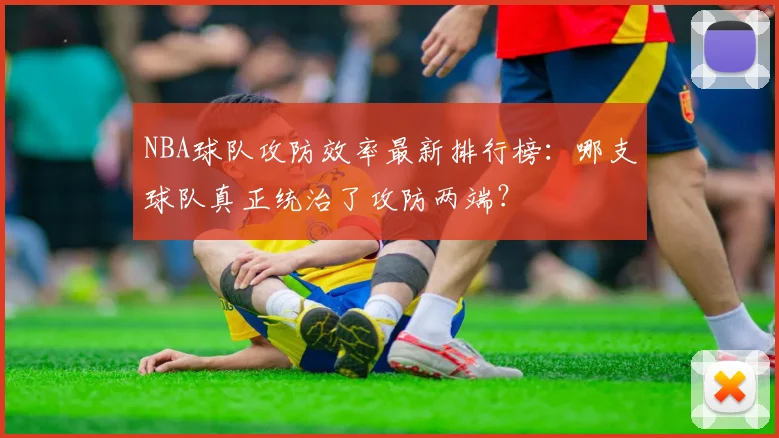 NBA球队攻防效率最新排行榜：哪支球队真正统治了攻防两端？